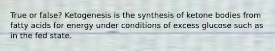 True or false? Ketogenesis is the synthesis of ketone bodies from fatty acids for energy under conditions of excess glucose such as in the fed state.