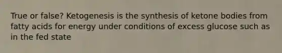 True or false? Ketogenesis is the synthesis of ketone bodies from fatty acids for energy under conditions of excess glucose such as in the fed state