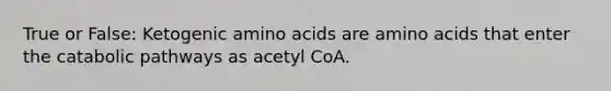 True or False: Ketogenic amino acids are amino acids that enter the catabolic pathways as acetyl CoA.