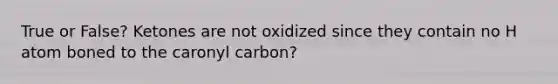 True or False? Ketones are not oxidized since they contain no H atom boned to the caronyl carbon?