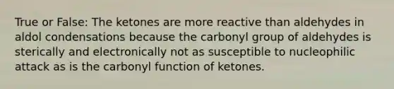 True or False: The ketones are more reactive than aldehydes in aldol condensations because the carbonyl group of aldehydes is sterically and electronically not as susceptible to nucleophilic attack as is the carbonyl function of ketones.