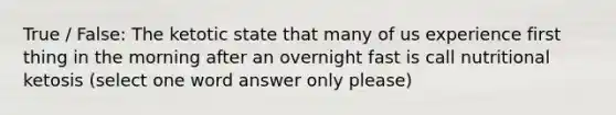 True / False: The ketotic state that many of us experience first thing in the morning after an overnight fast is call nutritional ketosis (select one word answer only please)