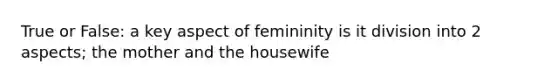 True or False: a key aspect of femininity is it division into 2 aspects; the mother and the housewife