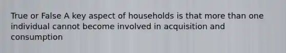 True or False A key aspect of households is that more than one individual cannot become involved in acquisition and consumption