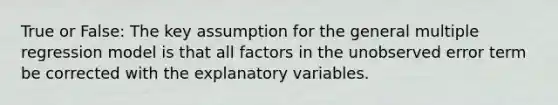 True or False: The key assumption for the general multiple regression model is that all factors in the unobserved error term be corrected with the explanatory variables.