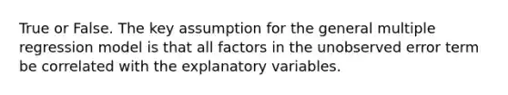 True or False. The key assumption for the general multiple regression model is that all factors in the unobserved error term be correlated with the explanatory variables.