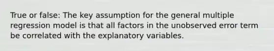 True or false: The key assumption for the general multiple regression model is that all factors in the unobserved error term be correlated with the explanatory variables.