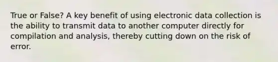 True or False? A key benefit of using electronic data collection is the ability to transmit data to another computer directly for compilation and analysis, thereby cutting down on the risk of error.