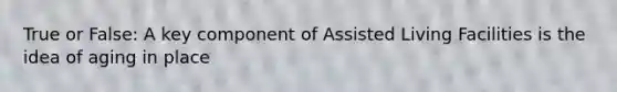 True or False: A key component of Assisted Living Facilities is the idea of aging in place