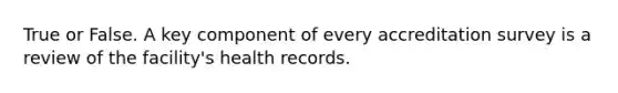 True or False. A key component of every accreditation survey is a review of the facility's health records.