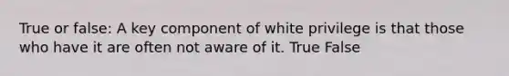 True or false: A key component of white privilege is that those who have it are often not aware of it. True False