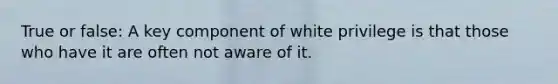 True or false: A key component of white privilege is that those who have it are often not aware of it.