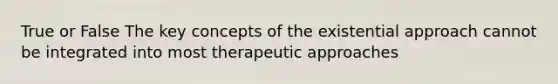 True or False The key concepts of the existential approach cannot be integrated into most therapeutic approaches