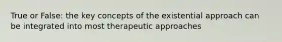 True or False: the key concepts of the existential approach can be integrated into most therapeutic approaches