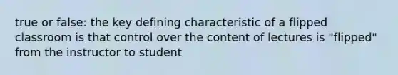 true or false: the key defining characteristic of a flipped classroom is that control over the content of lectures is "flipped" from the instructor to student