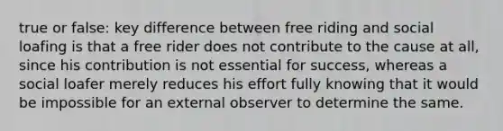 true or false: key difference between free riding and social loafing is that a free rider does not contribute to the cause at all, since his contribution is not essential for success, whereas a social loafer merely reduces his effort fully knowing that it would be impossible for an external observer to determine the same.