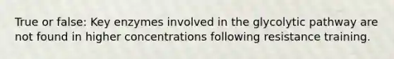 True or false: Key enzymes involved in the glycolytic pathway are not found in higher concentrations following resistance training.