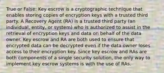 True or False: Key escrow is a cryptographic technique that enables storing copies of encryption keys with a trusted third party. A Recovery Agent (RA) is a trusted third party (an individual, entity, or system) who is authorized to assist in the retrieval of encryption keys and data on behalf of the data owner. Key escrow and RA are both used to ensure that encrypted data can be decrypted even if the data owner loses access to their encryption key. Since key escrow and RAs are both components of a single security solution, the only way to implement key escrow systems is with the use of RAs.