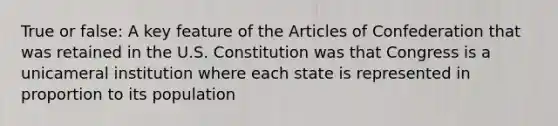 True or false: A key feature of the Articles of Confederation that was retained in the U.S. Constitution was that Congress is a unicameral institution where each state is represented in proportion to its population