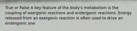 True or False A key feature of the body's metabolism is the coupling of exergonic reactions and endergonic reactions. Energy released from an exergonic reaction is often used to drive an endergonic one