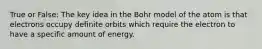 True or False: The key idea in the Bohr model of the atom is that electrons occupy definite orbits which require the electron to have a specific amount of energy.