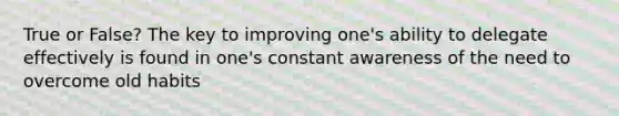 True or False? The key to improving one's ability to delegate effectively is found in one's constant awareness of the need to overcome old habits