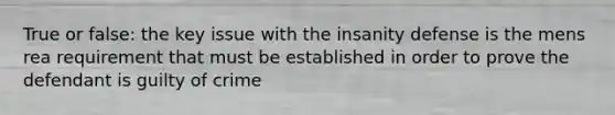 True or false: the key issue with the insanity defense is the mens rea requirement that must be established in order to prove the defendant is guilty of crime