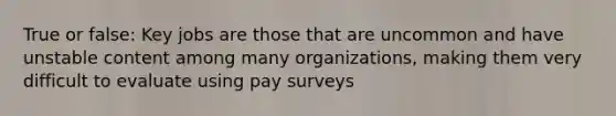 True or false: Key jobs are those that are uncommon and have unstable content among many organizations, making them very difficult to evaluate using pay surveys