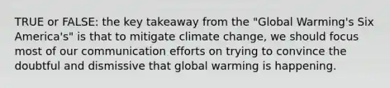 TRUE or FALSE: the key takeaway from the "Global Warming's Six America's" is that to mitigate climate change, we should focus most of our communication efforts on trying to convince the doubtful and dismissive that global warming is happening.