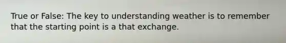 True or False: The key to understanding weather is to remember that the starting point is a that exchange.