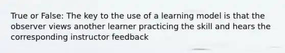 True or False: The key to the use of a learning model is that the observer views another learner practicing the skill and hears the corresponding instructor feedback