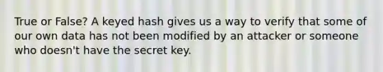 True or False? A keyed hash gives us a way to verify that some of our own data has not been modified by an attacker or someone who doesn't have the secret key.