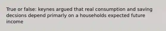 True or false: keynes argued that real consumption and saving decsions depend primarly on a households expected future income