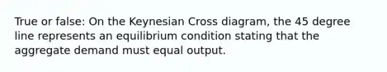 True or false: On the Keynesian Cross diagram, the 45 degree line represents an equilibrium condition stating that the aggregate demand must equal output.