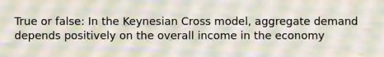 True or false: In the Keynesian Cross model, aggregate demand depends positively on the overall income in the economy