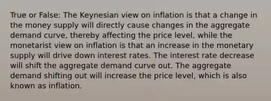 True or False: The Keynesian view on inflation is that a change in the money supply will directly cause changes in the aggregate demand curve, thereby affecting the price level, while the monetarist view on inflation is that an increase in the monetary supply will drive down interest rates. The interest rate decrease will shift the aggregate demand curve out. The aggregate demand shifting out will increase the price level, which is also known as inflation.