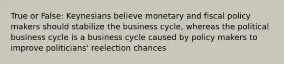 True or False: Keynesians believe monetary and fiscal policy makers should stabilize the business cycle, whereas the political business cycle is a business cycle caused by policy makers to improve politicians' reelection chances