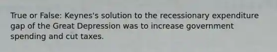 True or False: Keynes's solution to the recessionary expenditure gap of the Great Depression was to increase government spending and cut taxes.