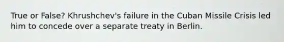 True or False? Khrushchev's failure in the Cuban Missile Crisis led him to concede over a separate treaty in Berlin.