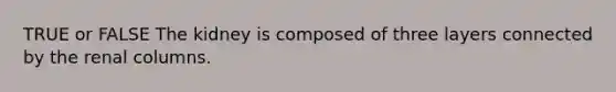 TRUE or FALSE The kidney is composed of three layers connected by the renal columns.
