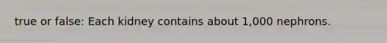 true or false: Each kidney contains about 1,000 nephrons.