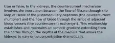 true or false; In the kidneys, the countercurrent mechanism involves the interaction between the flow of filtrate through the loop of Henle of the juxtamedullary nephrons (the countercurrent multiplier) and the flow of blood through the limbs of adjacent blood vessels (the countercurrent exchanger). This relationship establishes and maintains an osmotic gradient extending from the cortex through the depths of the medulla that allows the kidneys to vary urine concentration dramatically.