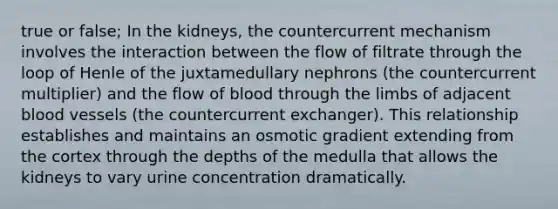 true or false; In the kidneys, the countercurrent mechanism involves the interaction between the flow of filtrate through the loop of Henle of the juxtamedullary nephrons (the countercurrent multiplier) and the flow of blood through the limbs of adjacent <a href='https://www.questionai.com/knowledge/kZJ3mNKN7P-blood-vessels' class='anchor-knowledge'>blood vessels</a> (the countercurrent exchanger). This relationship establishes and maintains an osmotic gradient extending from the cortex through the depths of the medulla that allows the kidneys to vary urine concentration dramatically.