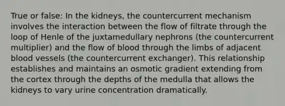 True or false: In the kidneys, the countercurrent mechanism involves the interaction between the flow of filtrate through the loop of Henle of the juxtamedullary nephrons (the countercurrent multiplier) and the flow of blood through the limbs of adjacent blood vessels (the countercurrent exchanger). This relationship establishes and maintains an osmotic gradient extending from the cortex through the depths of the medulla that allows the kidneys to vary urine concentration dramatically.