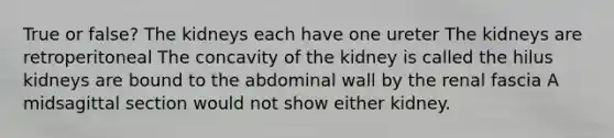 True or false? The kidneys each have one ureter The kidneys are retroperitoneal The concavity of the kidney is called the hilus kidneys are bound to the abdominal wall by the renal fascia A midsagittal section would not show either kidney.