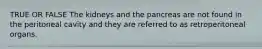 TRUE OR FALSE The kidneys and the pancreas are not found in the peritoneal cavity and they are referred to as retroperitoneal organs.
