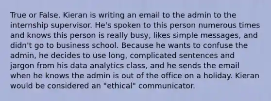 True or False. Kieran is writing an email to the admin to the internship supervisor. He's spoken to this person numerous times and knows this person is really busy, likes simple messages, and didn't go to business school. Because he wants to confuse the admin, he decides to use long, complicated sentences and jargon from his data analytics class, and he sends the email when he knows the admin is out of the office on a holiday. Kieran would be considered an "ethical" communicator.