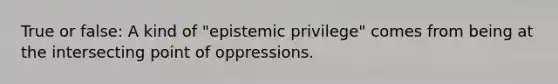 True or false: A kind of "epistemic privilege" comes from being at the intersecting point of oppressions.