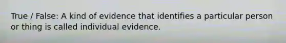 True / False: A kind of evidence that identifies a particular person or thing is called individual evidence.