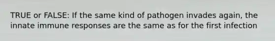 TRUE or FALSE: If the same kind of pathogen invades again, the innate immune responses are the same as for the first infection